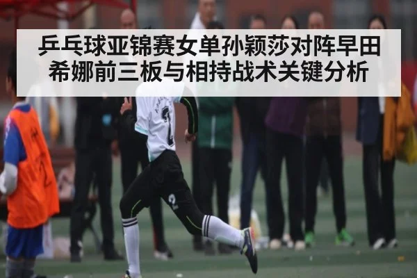 乒乓球亚锦赛女单孙颖莎对阵早田希娜前三板与相持战术关键分析